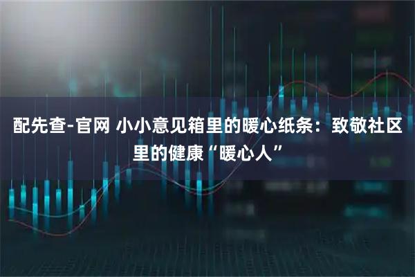 配先查-官网 小小意见箱里的暖心纸条：致敬社区里的健康“暖心人”