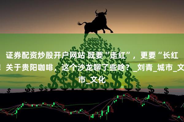 证券配资炒股开户网站 既要“走红”，更要“长红”！关于贵阳咖啡，这个沙龙聊了些啥？_刘青_城市_文化