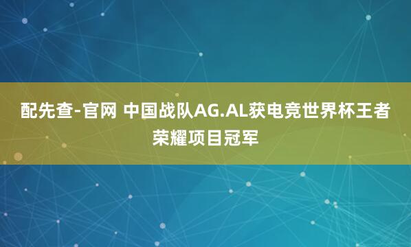 配先查-官网 中国战队AG.AL获电竞世界杯王者荣耀项目冠军