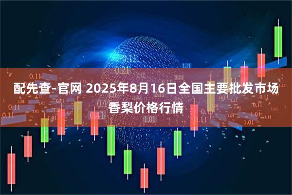 配先查-官网 2025年8月16日全国主要批发市场香梨价格行情