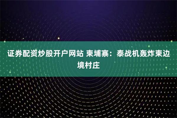 证券配资炒股开户网站 柬埔寨：泰战机轰炸柬边境村庄